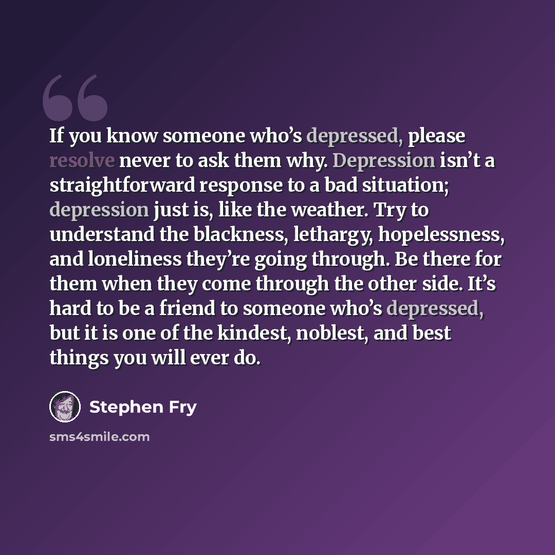 “If you know someone who’s depressed, please resolve never to ask them why. Depression isn’t a straightforward response to a bad situation; depression just is, like the weather. Try to understand the blackness, lethargy, hopelessness, and loneliness they’re going through. Be there for them when…” quote by Stephen Fry
