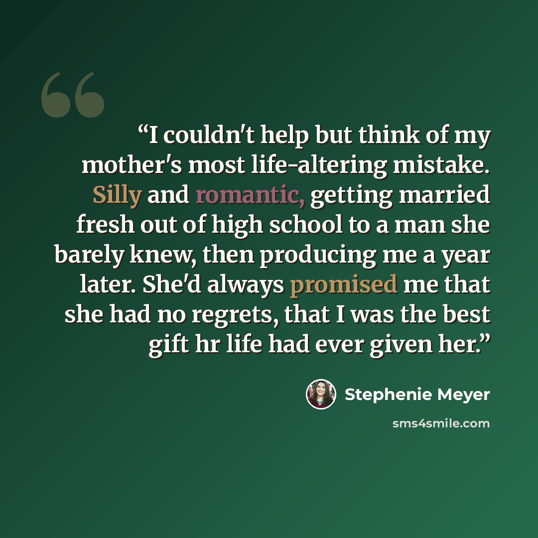 “I couldn't help but think of my mother's most life-altering mistake. Silly and romantic, getting married fresh out of high school to a man she barely knew, then producing me a year later. She'd always promised me that she had no regrets, that I was the best gift hr life had ever given her.” quote by Stephenie Meyer