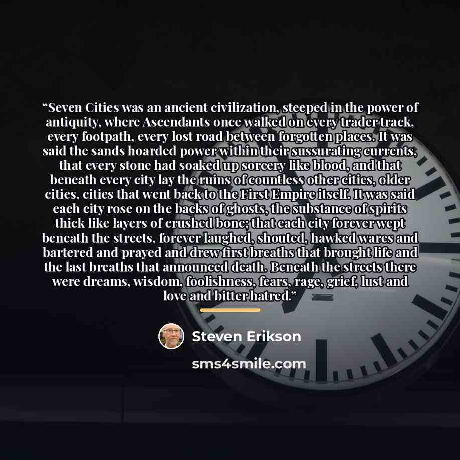 “Seven Cities was an ancient civilization, steeped in the power of antiquity, where Ascendants once walked on every trader track, every footpath, every lost road between forgotten places. It was said the sands hoarded power within their sussurating currents, that every stone had soaked up sorcery…” quote by Steven Erikson