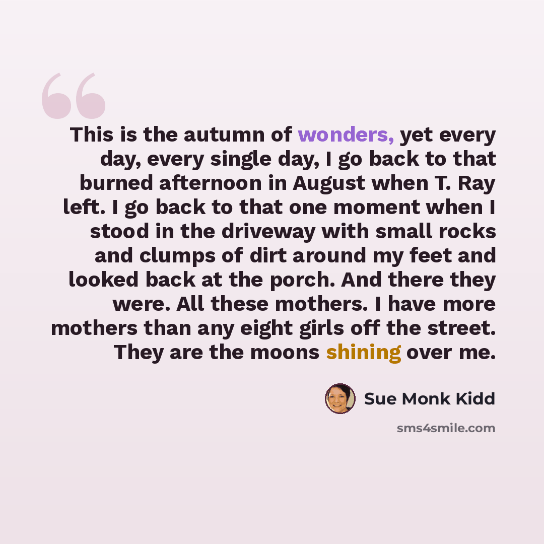 “This is the autumn of wonders, yet every day, every single day, I go back to that burned afternoon in August when T. Ray left. I go back to that one moment when I stood in the driveway with small rocks and clumps of dirt around my feet and looked back at the porch. And there they were. All these…” quote by Sue Monk Kidd