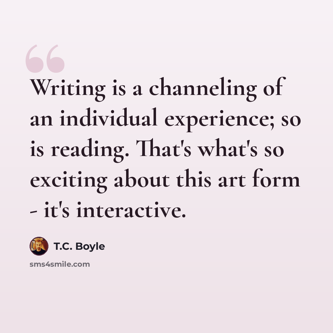 “Writing is a channeling of an individual experience; so is reading. That's what's so exciting about this art form - it's interactive.” quote by T.C. Boyle