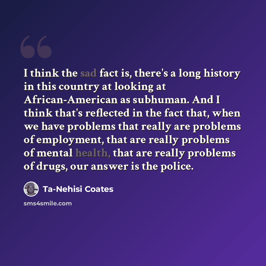 “I think the sad fact is, there's a long history in this country at looking at African-American as subhuman. And I think that's reflected in the fact that, when we have problems that really are problems of employment, that are really problems of mental health, that are really problems of drugs, our…” quote by Ta-Nehisi Coates