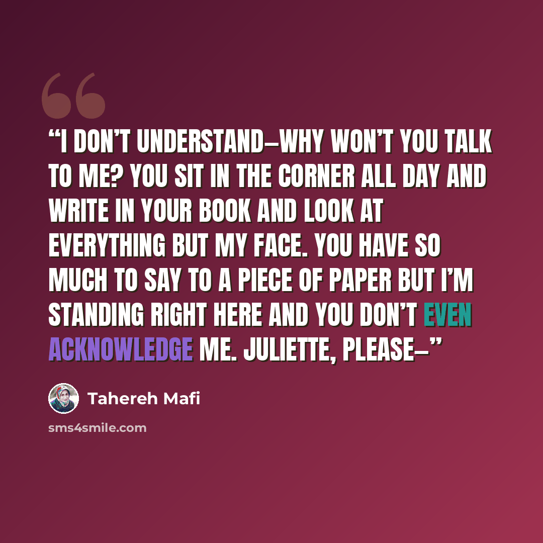 “I don’t understand—why won’t you talk to me? You sit in the corner all day and write in your book and look at everything but my face. You have so much to say to a piece of paper but I’m standing right here and you don’t even acknowledge me. Juliette, please—” quote by Tahereh Mafi