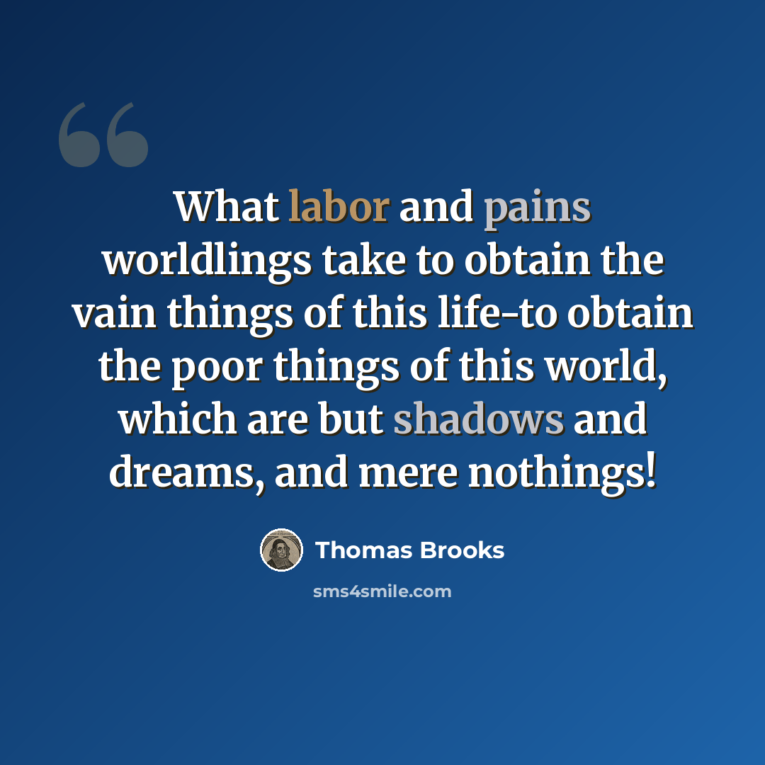 “What labor and pains worldlings take to obtain the vain things of this life-to obtain the poor things of this world, which are but shadows and dreams, and mere nothings!” quote by Thomas Brooks