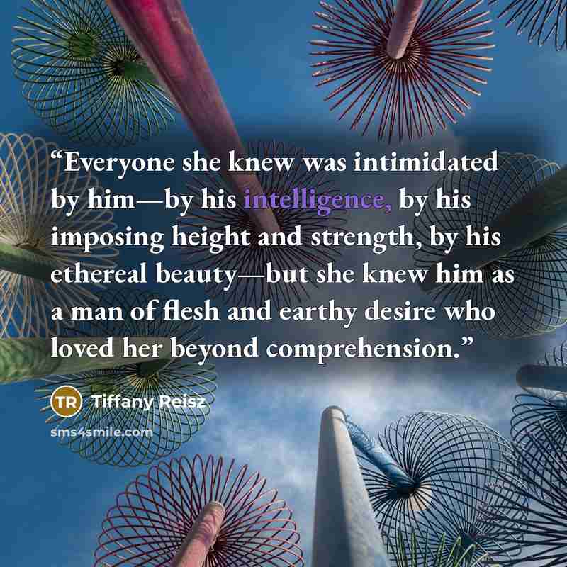 “Everyone she knew was intimidated by him—by his intelligence, by his imposing height and strength, by his ethereal beauty—but she knew him as a man of flesh and earthy desire who loved her beyond comprehension.” quote by Tiffany Reisz