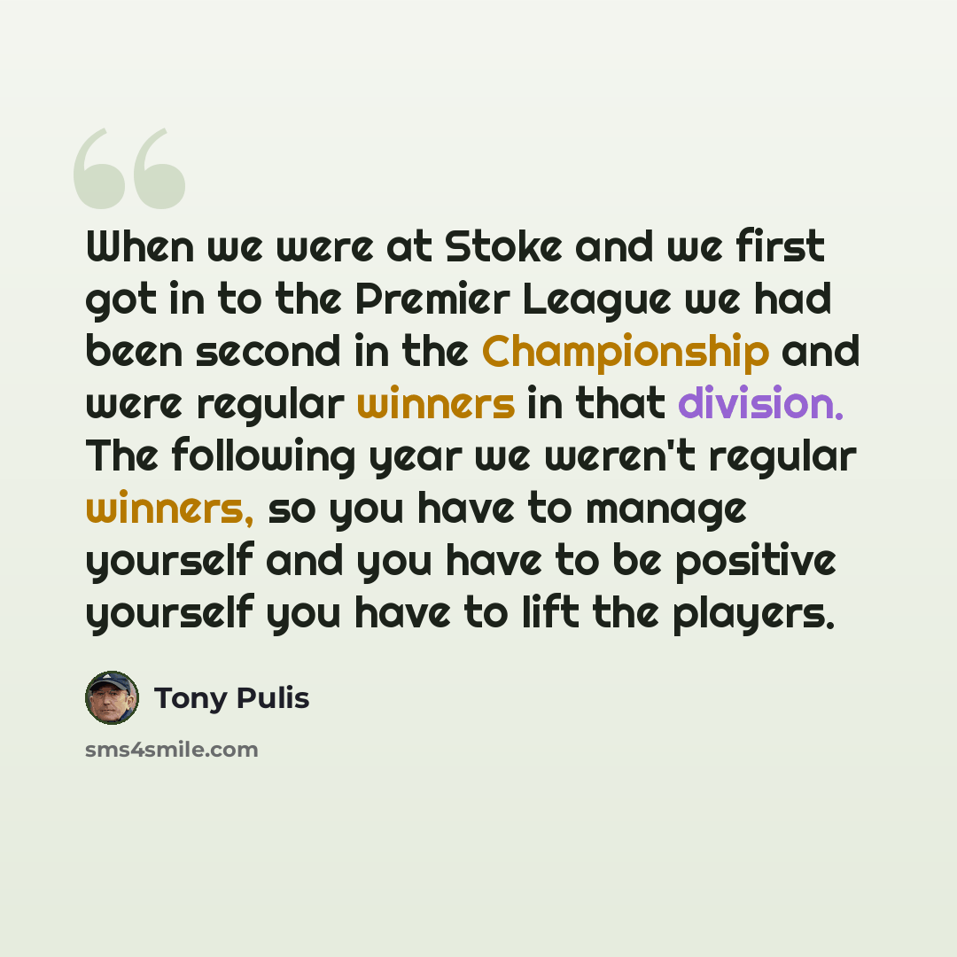 “When we were at Stoke and we first got in to the Premier League we had been second in the Championship and were regular winners in that division. The following year we weren't regular winners, so you have to manage yourself and you have to be positive yourself you have to lift the players.” quote by Tony Pulis
