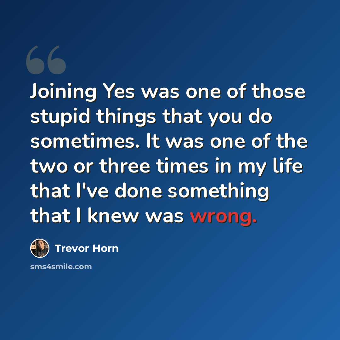 “Joining Yes was one of those stupid things that you do sometimes. It was one of the two or three times in my life that I've done something that I knew was wrong.” quote by Trevor Horn