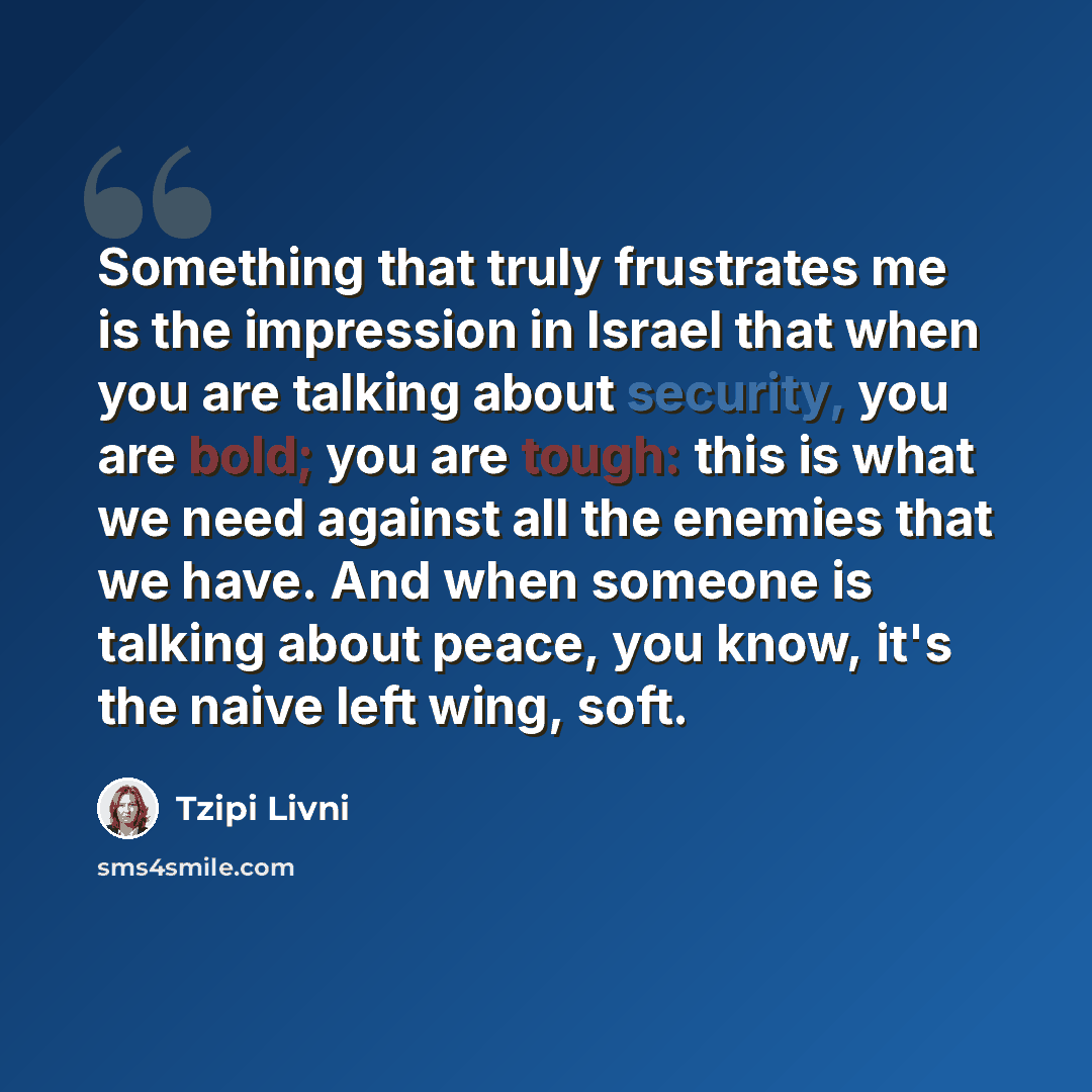 “Something that truly frustrates me is the impression in Israel that when you are talking about security, you are bold; you are tough: this is what we need against all the enemies that we have. And when someone is talking about peace, you know, it's the naive left wing, soft.” quote by Tzipi Livni