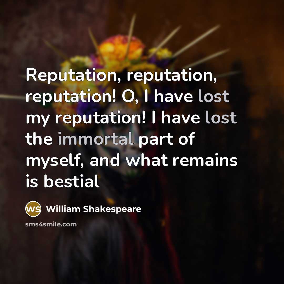 “Reputation, reputation, reputation! O, I have lost my reputation! I have lost the immortal part of myself, and what remains is bestial” quote by William Shakespeare