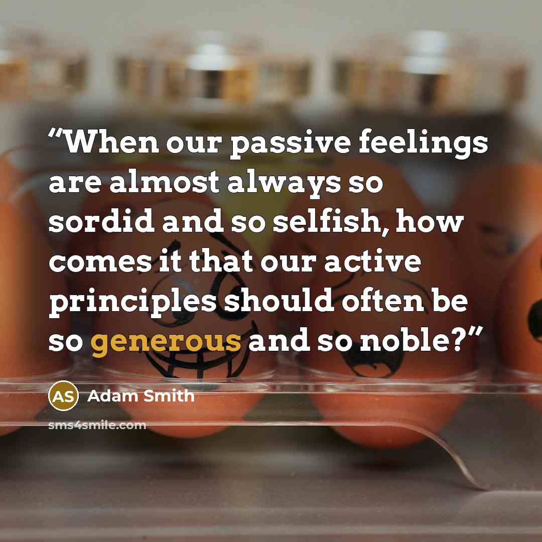“When our passive feelings are almost always so sordid and so selfish, how comes it that our active principles should often be so generous and so noble?” quote by Adam Smith