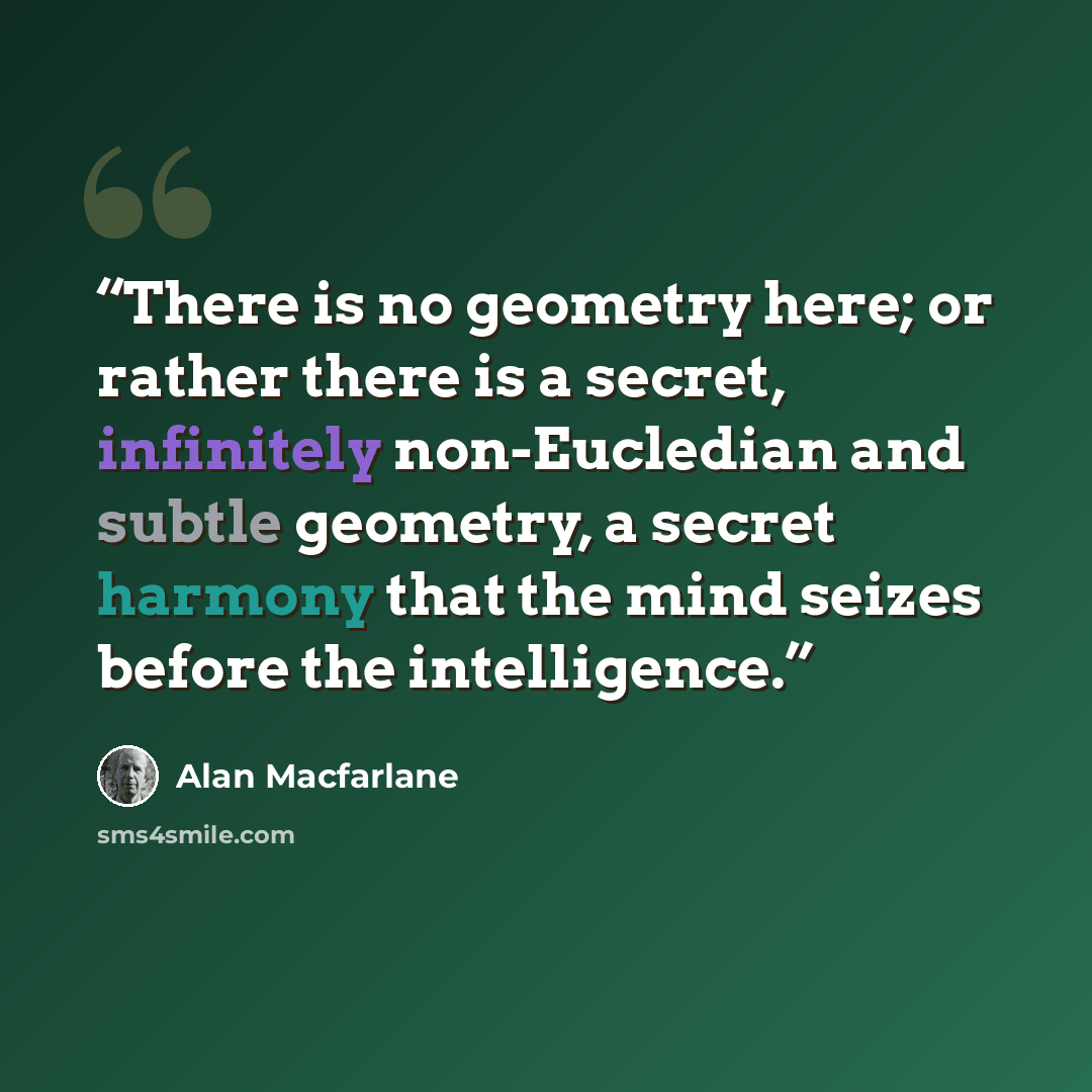 “There is no geometry here; or rather there is a secret, infinitely non-Eucledian and subtle geometry, a secret harmony that the mind seizes before the intelligence.” quote by Alan Macfarlane