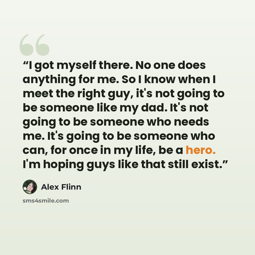 “I got myself there. No one does anything for me. So I know when I meet the right guy, it's not going to be someone like my dad. It's not going to be someone who needs me. It's going to be someone who can, for once in my life, be a hero. I'm hoping guys like that still exist.” quote by Alex Flinn