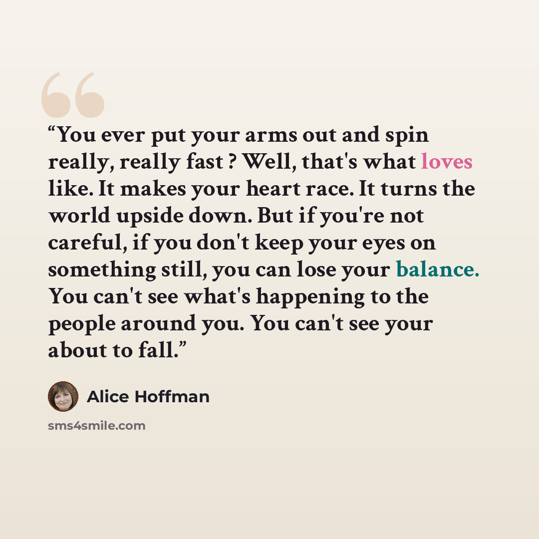“You ever put your arms out and spin really, really fast ? Well, that's what loves like. It makes your heart race. It turns the world upside down. But if you're not careful, if you don't keep your eyes on something still, you can lose your balance. You can't see what's happening to the people…” quote by Alice Hoffman