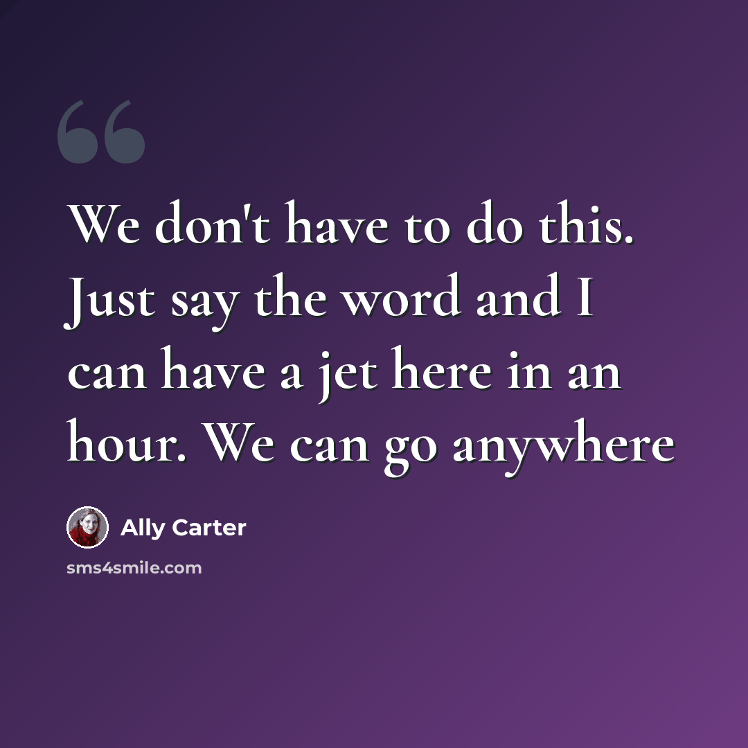 “We don't have to do this. Just say the word and I can have a jet here in an hour. We can go anywhere” quote by Ally Carter