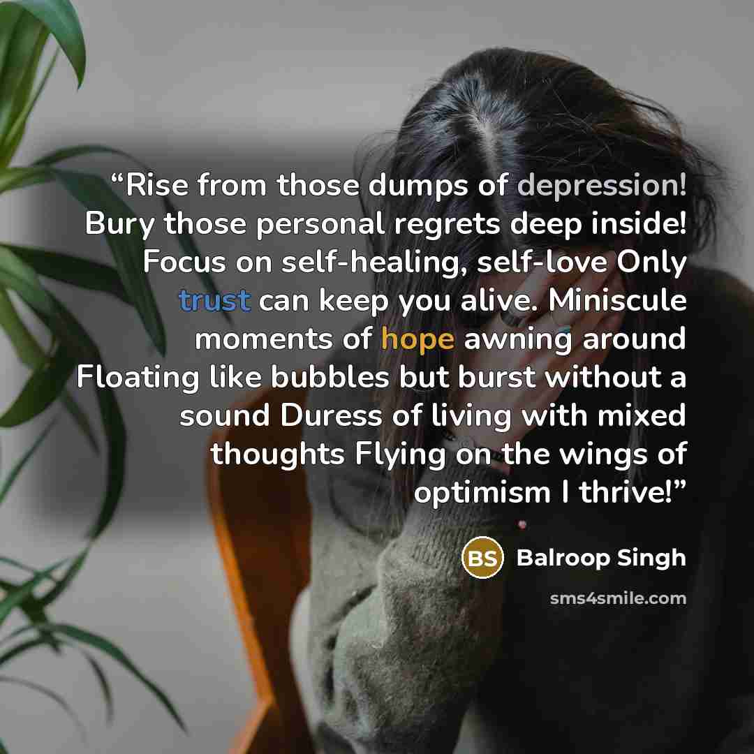 “Rise from those dumps of depression! Bury those personal regrets deep inside! Focus on self-healing, self-love Only trust can keep you alive. Miniscule moments of hope awning around Floating like bubbles but burst without a sound Duress of living with mixed thoughts Flying on the wings of optimism…” quote by Balroop Singh