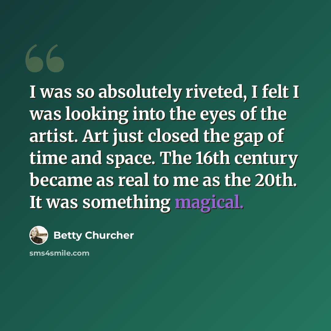 “I was so absolutely riveted, I felt I was looking into the eyes of the artist. Art just closed the gap of time and space. The 16th century became as real to me as the 20th. It was something magical.” quote by Betty Churcher
