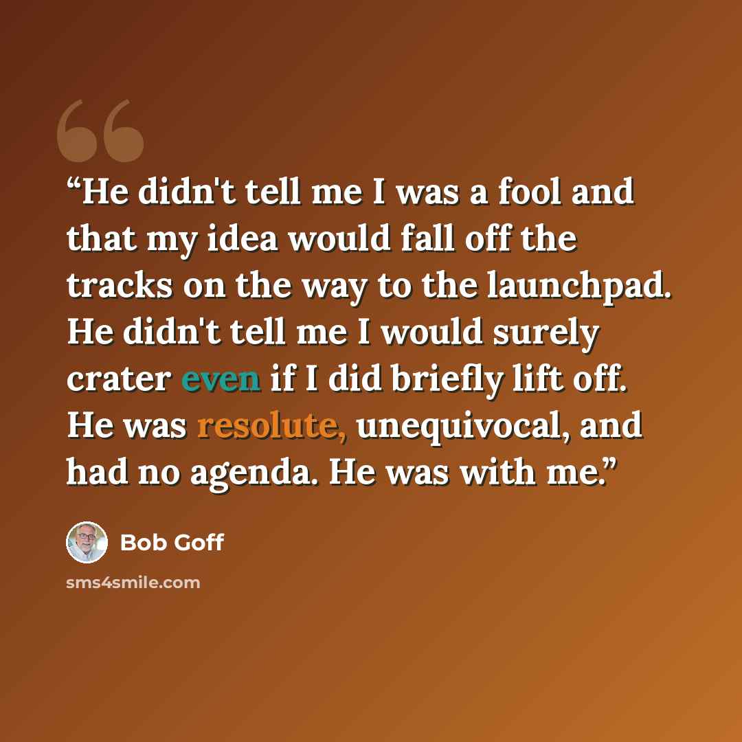 “He didn't tell me I was a fool and that my idea would fall off the tracks on the way to the launchpad. He didn't tell me I would surely crater even if I did briefly lift off. He was resolute, unequivocal, and had no agenda. He was with me.” quote by Bob Goff