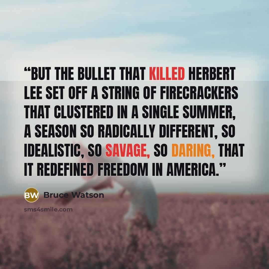“But the bullet that killed Herbert Lee set off a string of firecrackers that clustered in a single summer, a season so radically different, so idealistic, so savage, so daring, that it redefined freedom in America.” quote by Bruce Watson