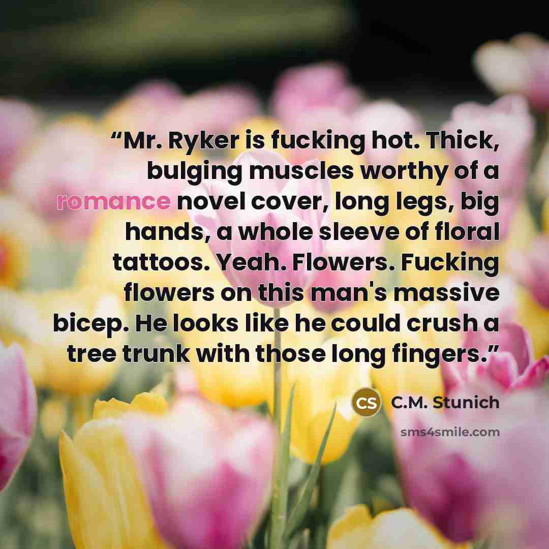 “Mr. Ryker is fucking hot. Thick, bulging muscles worthy of a romance novel cover, long legs, big hands, a whole sleeve of floral tattoos. Yeah. Flowers. Fucking flowers on this man's massive bicep. He looks like he could crush a tree trunk with those long fingers.” quote by C.M. Stunich