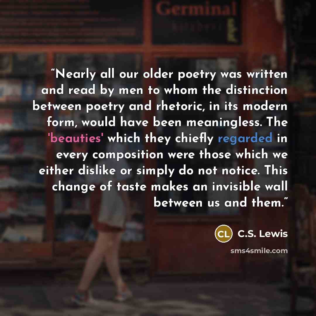 “Nearly all our older poetry was written and read by men to whom the distinction between poetry and rhetoric, in its modern form, would have been meaningless. The 'beauties' which they chiefly regarded in every composition were those which we either dislike or simply do not notice. This change of…” quote by C.S. Lewis