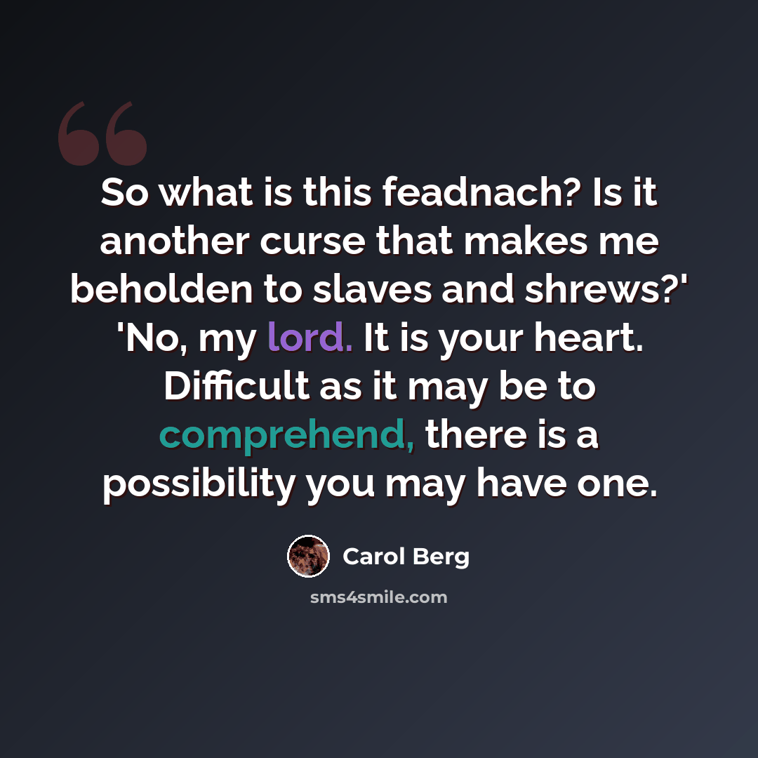 “So what is this feadnach? Is it another curse that makes me beholden to slaves and shrews?' 'No, my lord. It is your heart. Difficult as it may be to comprehend, there is a possibility you may have one.” quote by Carol Berg