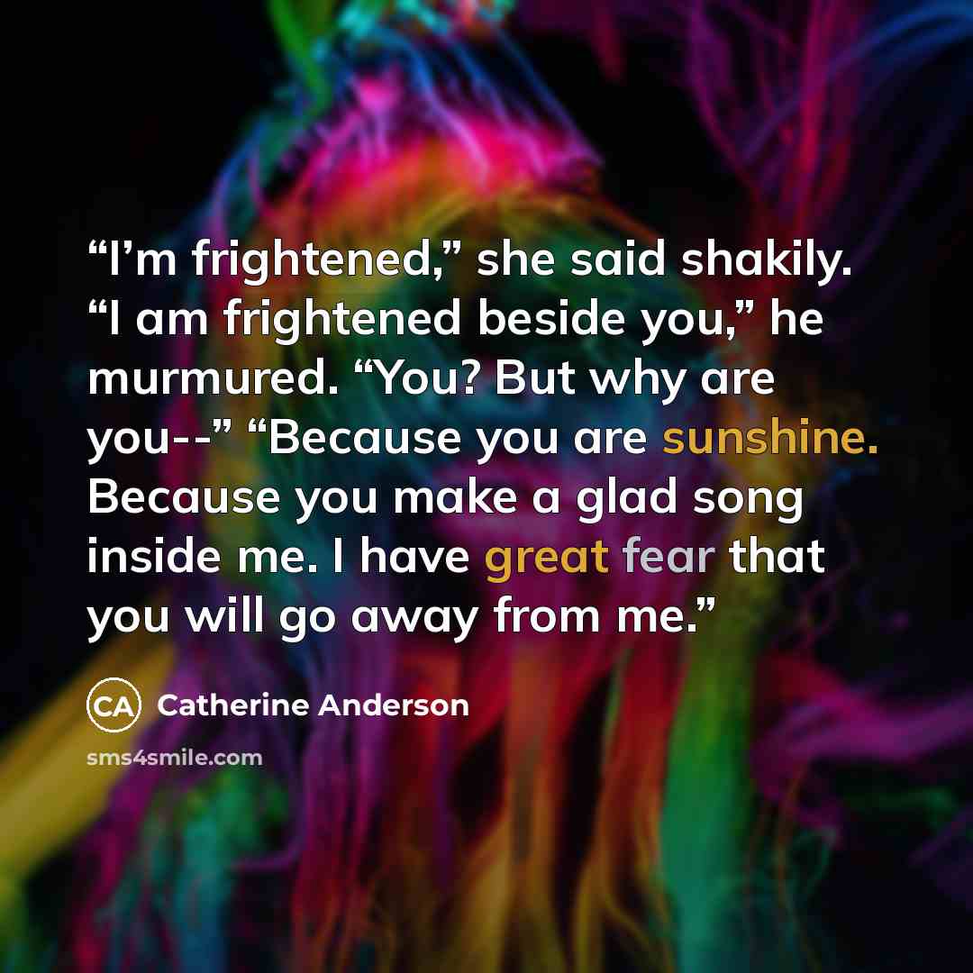 “I’m frightened,” she said shakily. “I am frightened beside you,” he murmured. “You? But why are you--” “Because you are sunshine. Because you make a glad song inside me. I have great fear that you will go away from me.” quote by Catherine Anderson