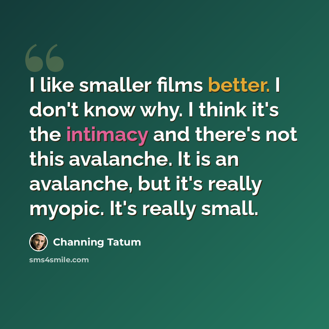 “I like smaller films better. I don't know why. I think it's the intimacy and there's not this avalanche. It is an avalanche, but it's really myopic. It's really small.” quote by Channing Tatum