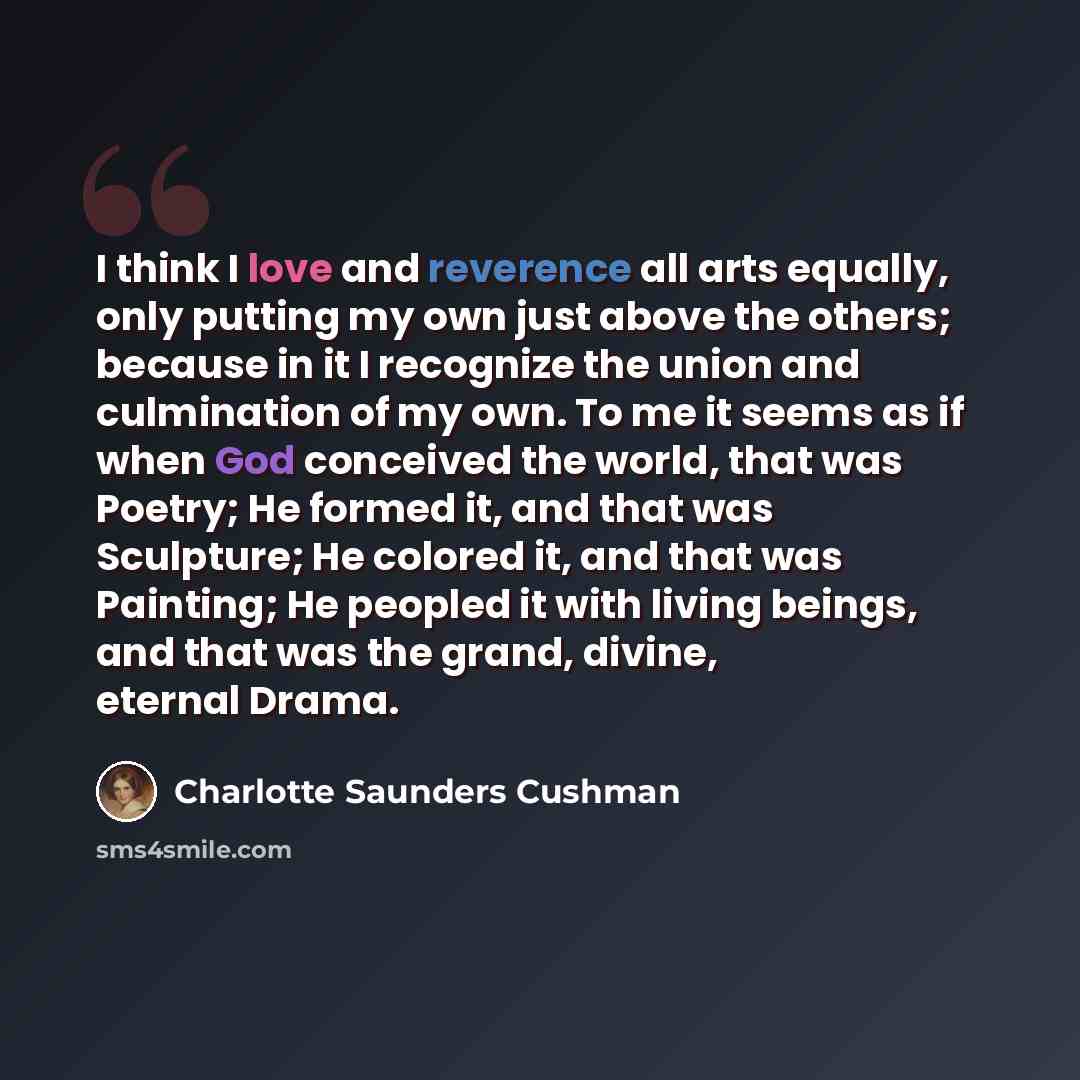 “I think I love and reverence all arts equally, only putting my own just above the others; because in it I recognize the union and culmination of my own. To me it seems as if when God conceived the world, that was Poetry; He formed it, and that was Sculpture; He colored it, and that was Painting…” quote by Charlotte Saunders Cushman