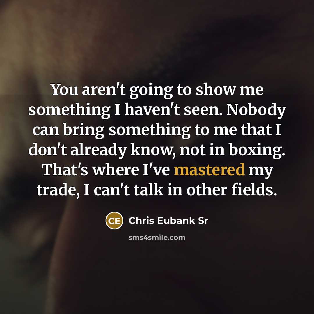 “You aren't going to show me something I haven't seen. Nobody can bring something to me that I don't already know, not in boxing. That's where I've mastered my trade, I can't talk in other fields.” quote by Chris Eubank Sr