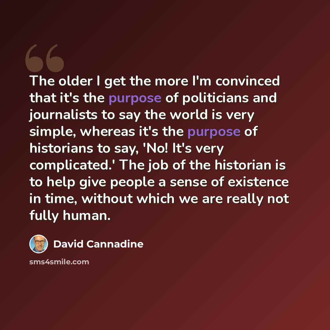 “The older I get the more I'm convinced that it's the purpose of politicians and journalists to say the world is very simple, whereas it's the purpose of historians to say, 'No! It's very complicated.' The job of the historian is to help give people a sense of existence in time, without which we…” quote by David Cannadine