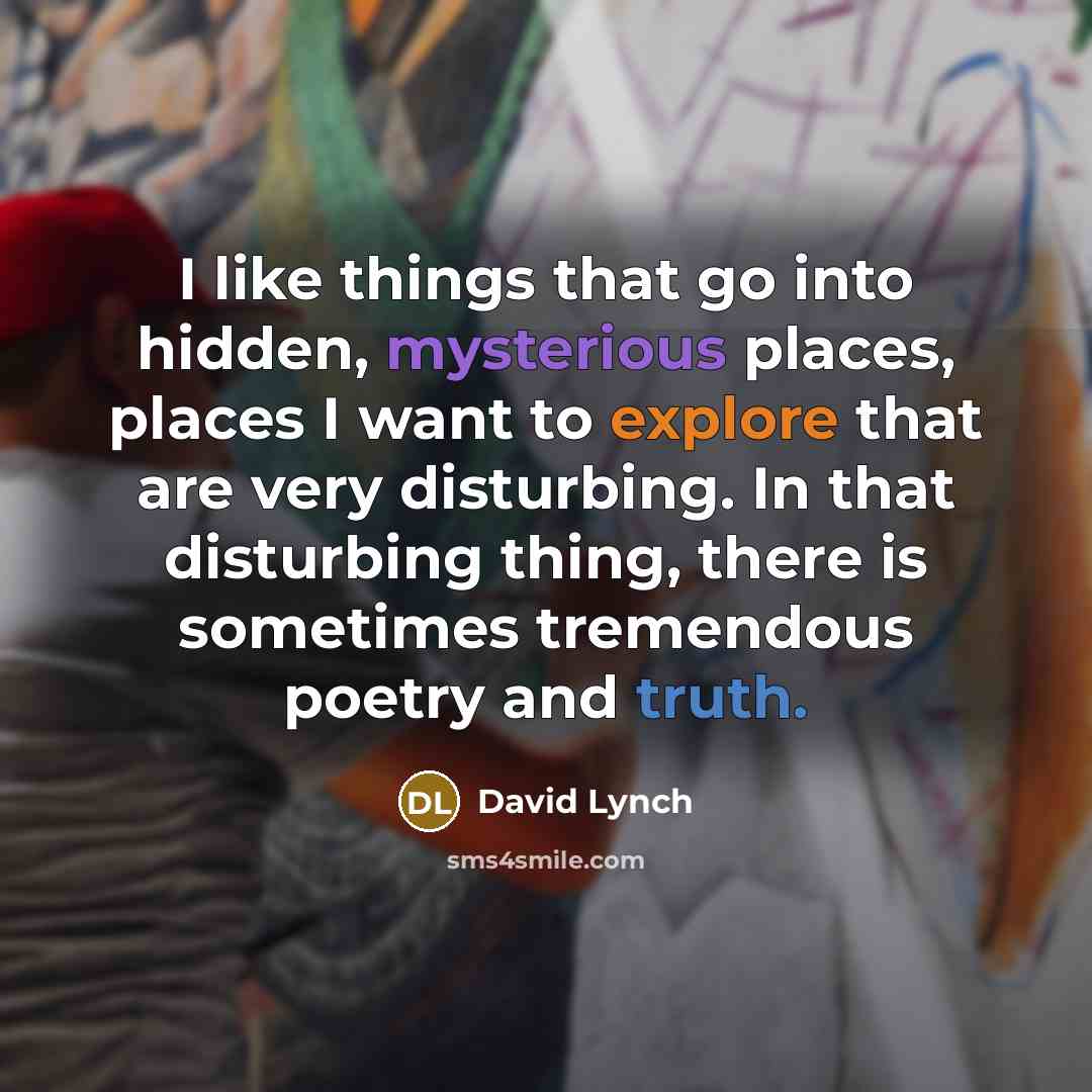 “I like things that go into hidden, mysterious places, places I want to explore that are very disturbing. In that disturbing thing, there is sometimes tremendous poetry and truth.” quote by David Lynch