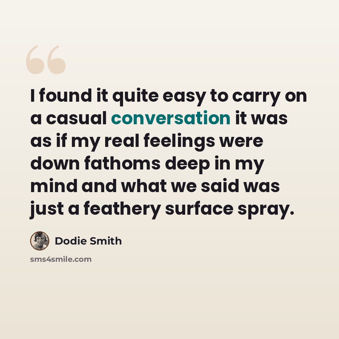 “I found it quite easy to carry on a casual conversation it was as if my real feelings were down fathoms deep in my mind and what we said was just a feathery surface spray.” quote by Dodie Smith