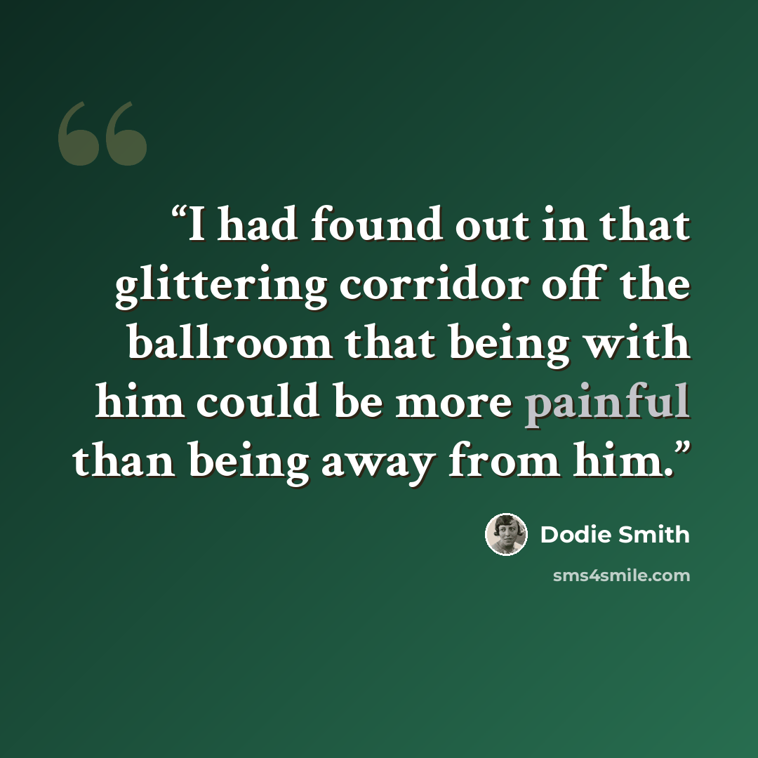 “I had found out in that glittering corridor off the ballroom that being with him could be more painful than being away from him.” quote by Dodie Smith