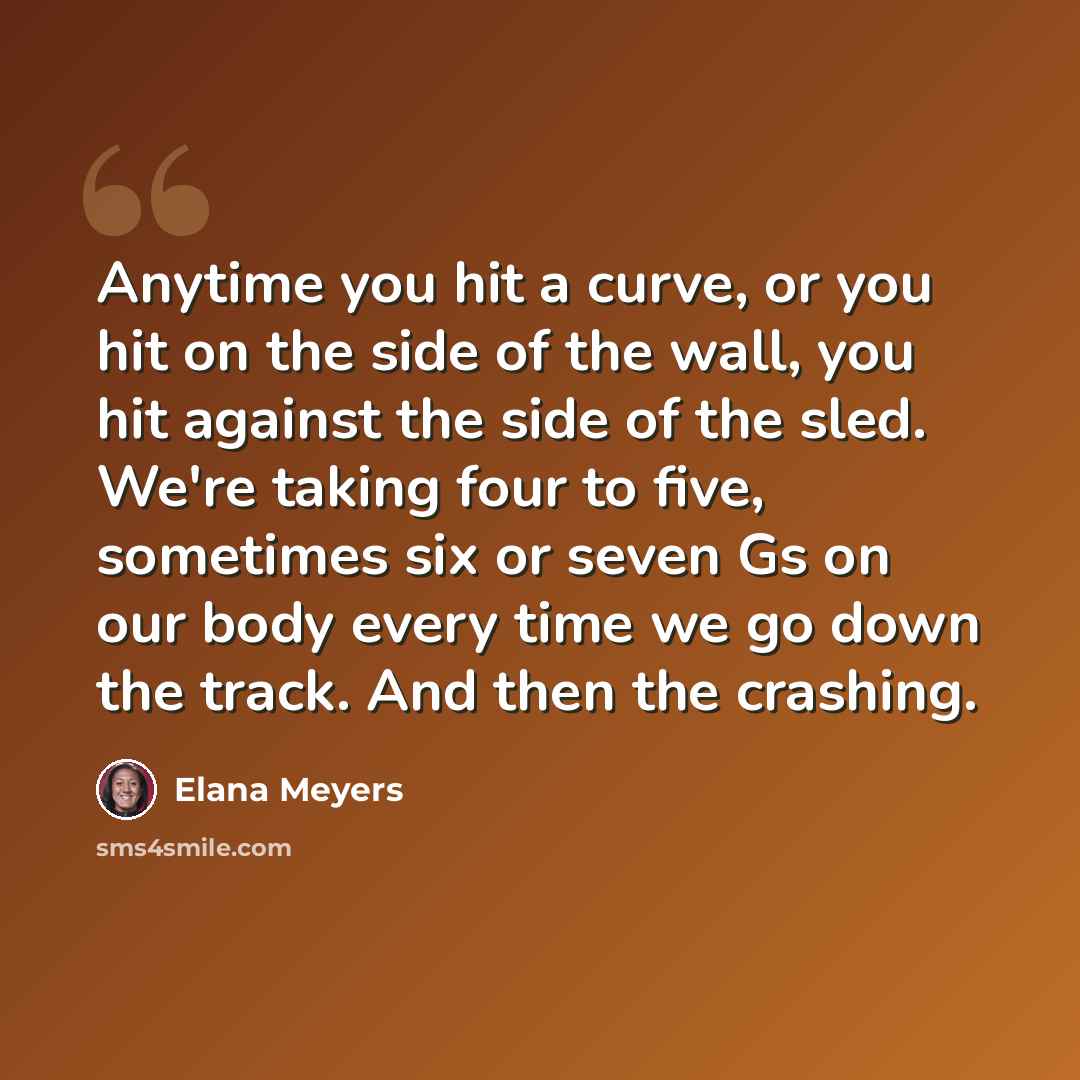 “Anytime you hit a curve, or you hit on the side of the wall, you hit against the side of the sled. We're taking four to five, sometimes six or seven Gs on our body every time we go down the track. And then the crashing.” quote by Elana Meyers