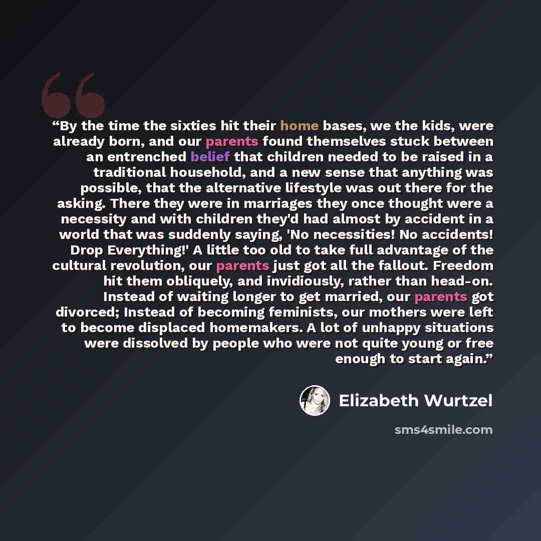 “By the time the sixties hit their home bases, we the kids, were already born, and our parents found themselves stuck between an entrenched belief that children needed to be raised in a traditional household, and a new sense that anything was possible, that the alternative lifestyle was out there…” quote by Elizabeth Wurtzel