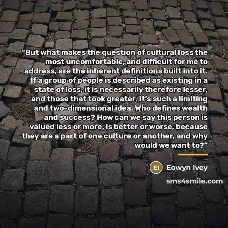 “But what makes the question of cultural loss the most uncomfortable, and difficult for me to address, are the inherent definitions built into it. If a group of people is described as existing in a state of loss, it is necessarily therefore lesser, and those that took greater. It’s such a limiting…” quote by Eowyn Ivey