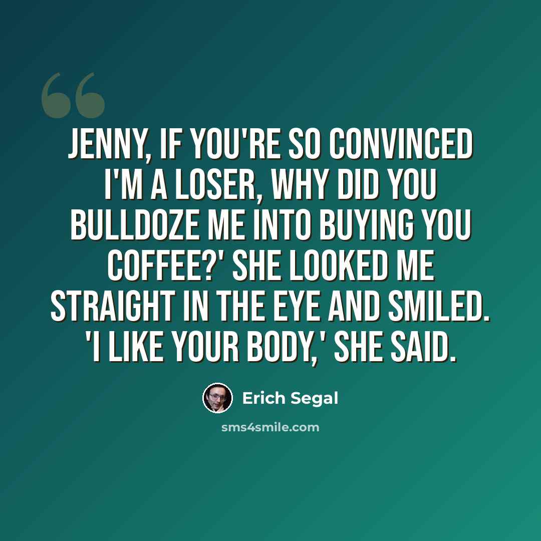 “Jenny, if you're so convinced I'm a loser, why did you bulldoze me into buying you coffee?' She looked me straight in the eye and smiled. 'I like your body,' she said.” quote by Erich Segal