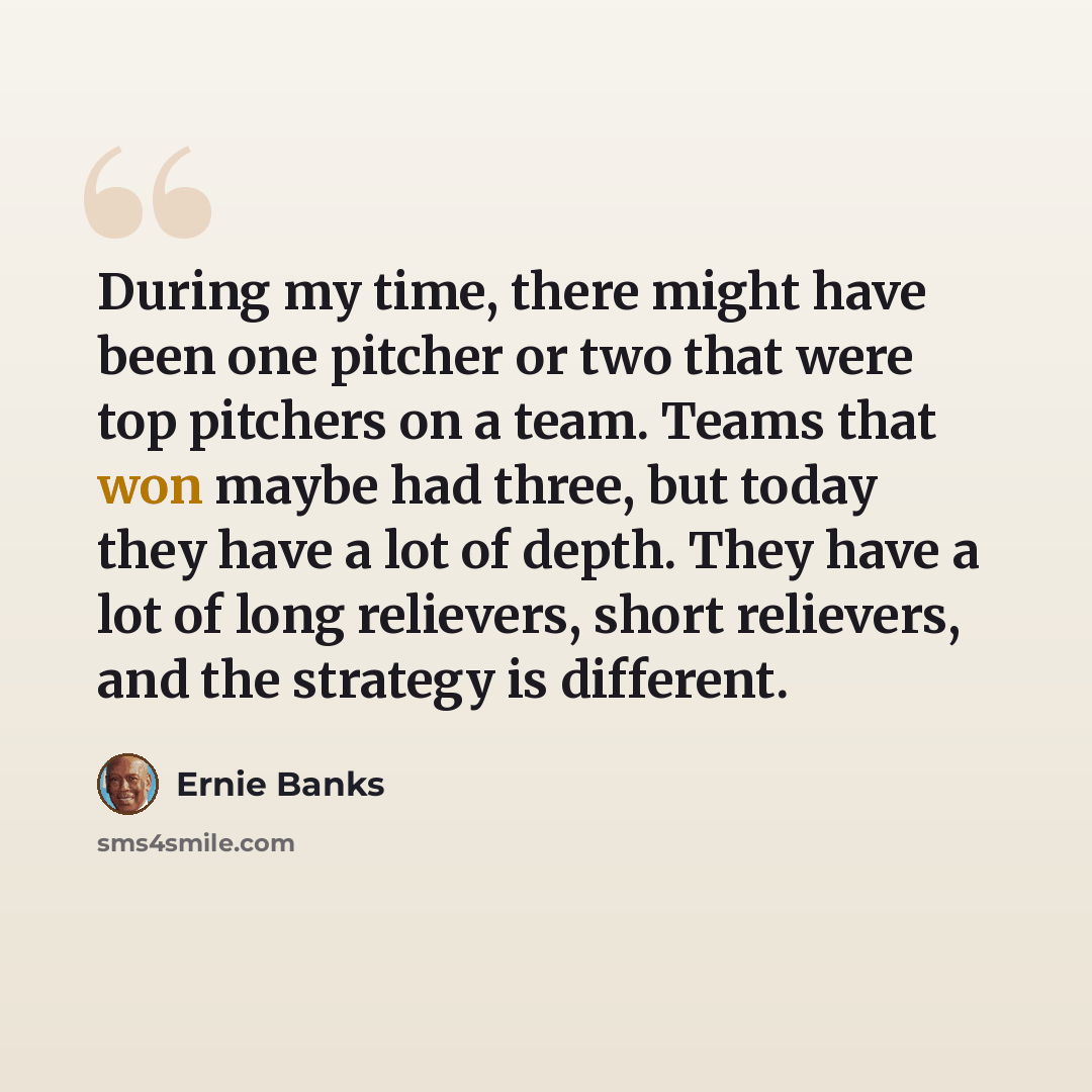 “During my time, there might have been one pitcher or two that were top pitchers on a team. Teams that won maybe had three, but today they have a lot of depth. They have a lot of long relievers, short relievers, and the strategy is different.” quote by Ernie Banks