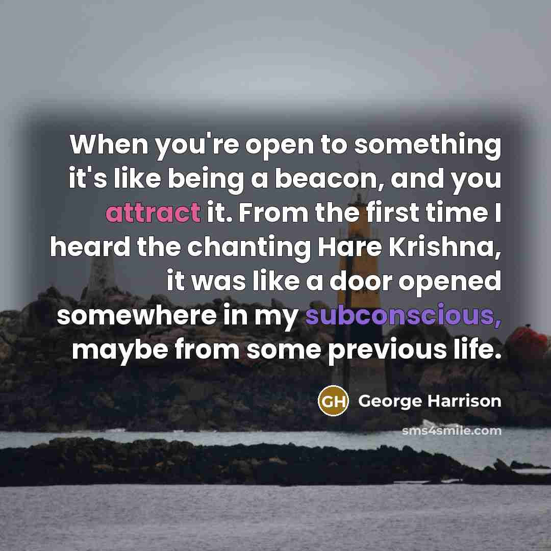 “When you're open to something it's like being a beacon, and you attract it. From the first time I heard the chanting Hare Krishna, it was like a door opened somewhere in my subconscious, maybe from some previous life.” quote by George Harrison