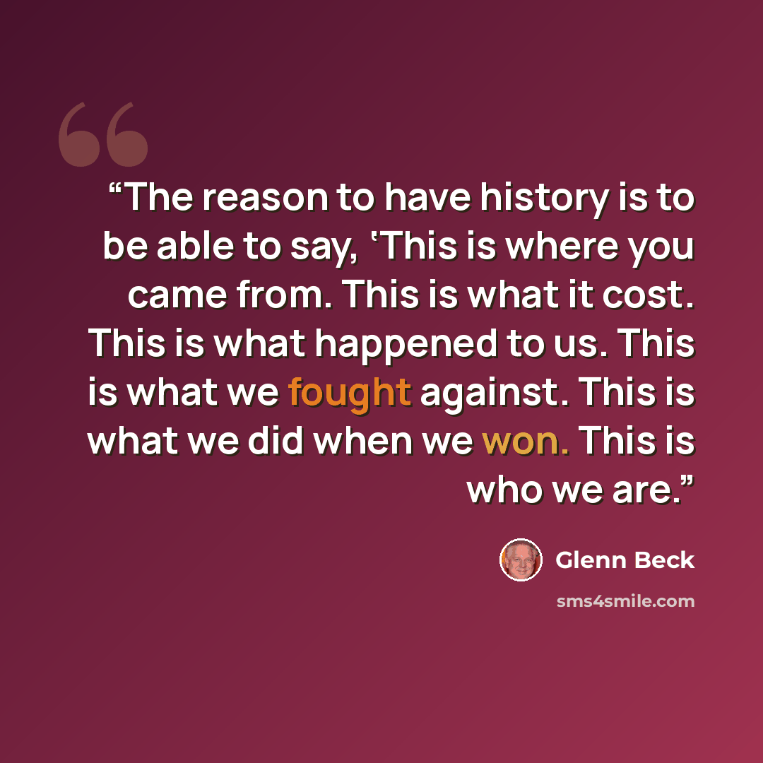 “The reason to have history is to be able to say, ‘This is where you came from. This is what it cost. This is what happened to us. This is what we fought against. This is what we did when we won. This is who we are.” quote by Glenn Beck