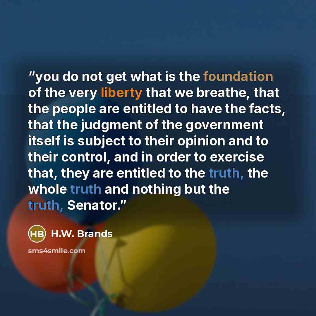 “you do not get what is the foundation of the very liberty that we breathe, that the people are entitled to have the facts, that the judgment of the government itself is subject to their opinion and to their control, and in order to exercise that, they are entitled to the truth, the whole truth and…” quote by H.W. Brands