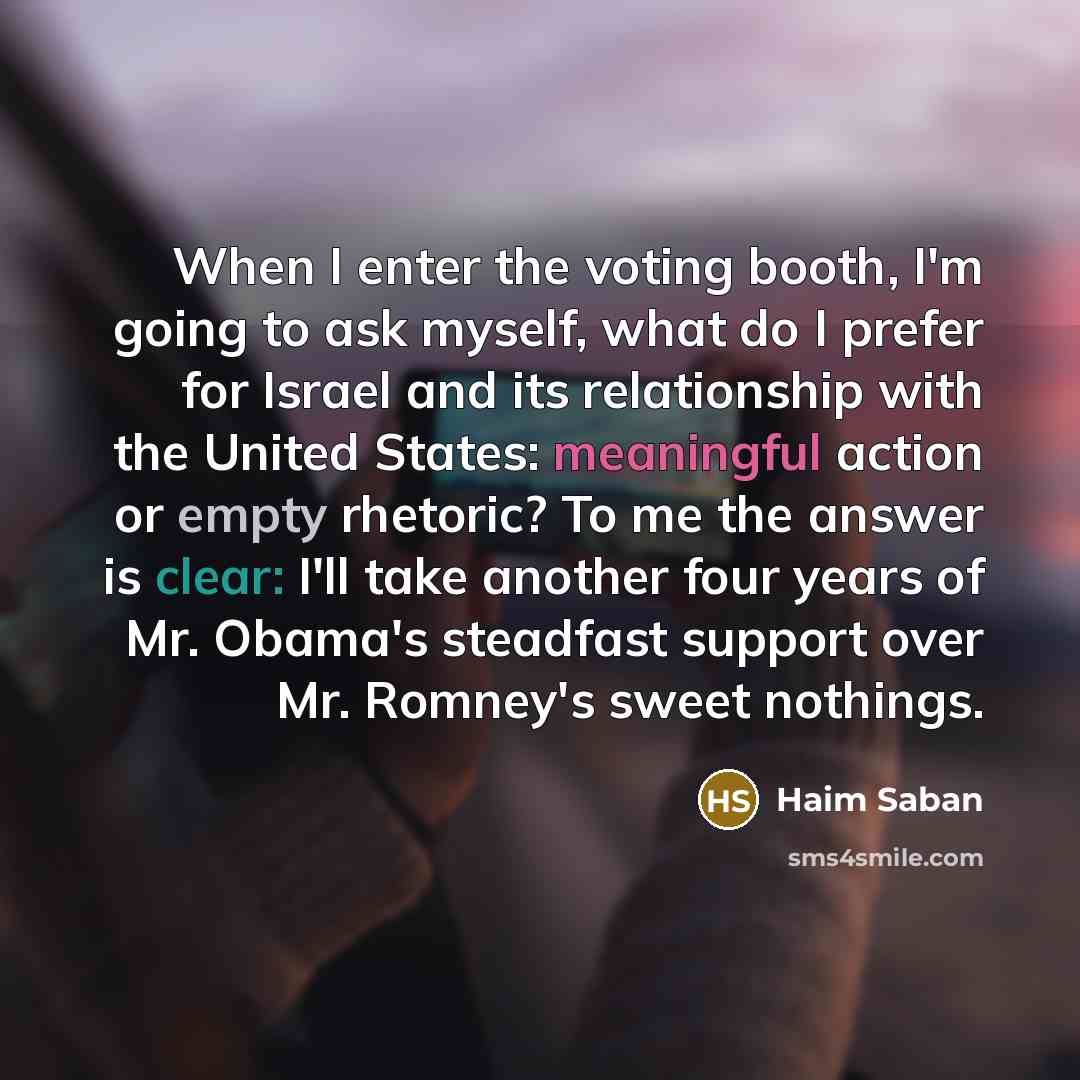 “When I enter the voting booth, I'm going to ask myself, what do I prefer for Israel and its relationship with the United States: meaningful action or empty rhetoric? To me the answer is clear: I'll take another four years of Mr. Obama's steadfast support over Mr. Romney's sweet nothings.” quote by Haim Saban