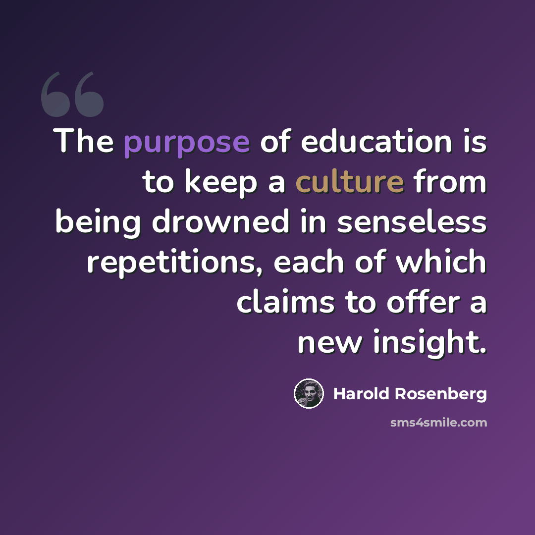 “The purpose of education is to keep a culture from being drowned in senseless repetitions, each of which claims to offer a new insight.” quote by Harold Rosenberg