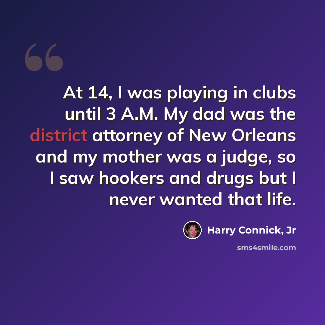 “At 14, I was playing in clubs until 3 A.M. My dad was the district attorney of New Orleans and my mother was a judge, so I saw hookers and drugs but I never wanted that life.” quote by Harry Connick, Jr