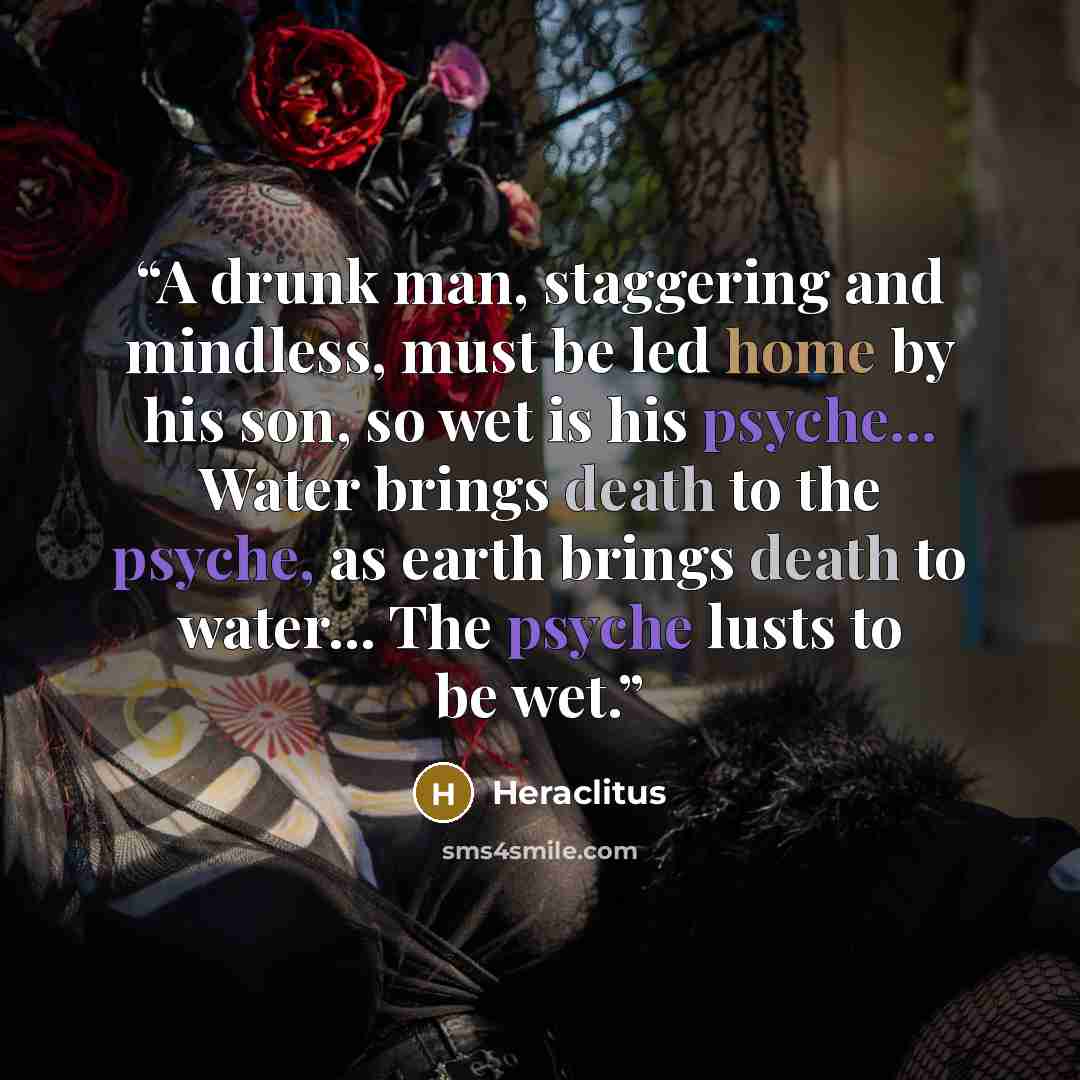 “A drunk man, staggering and mindless, must be led home by his son, so wet is his psyche... Water brings death to the psyche, as earth brings death to water... The psyche lusts to be wet.” quote by Heraclitus