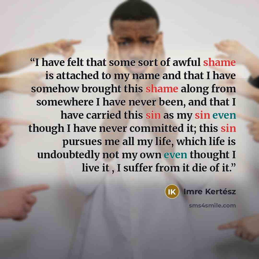 “I have felt that some sort of awful shame is attached to my name and that I have somehow brought this shame along from somewhere I have never been, and that I have carried this sin as my sin even though I have never committed it; this sin pursues me all my life, which life is undoubtedly not my…” quote by Imre Kertész