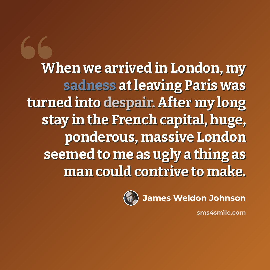 “When we arrived in London, my sadness at leaving Paris was turned into despair. After my long stay in the French capital, huge, ponderous, massive London seemed to me as ugly a thing as man could contrive to make.” quote by James Weldon Johnson