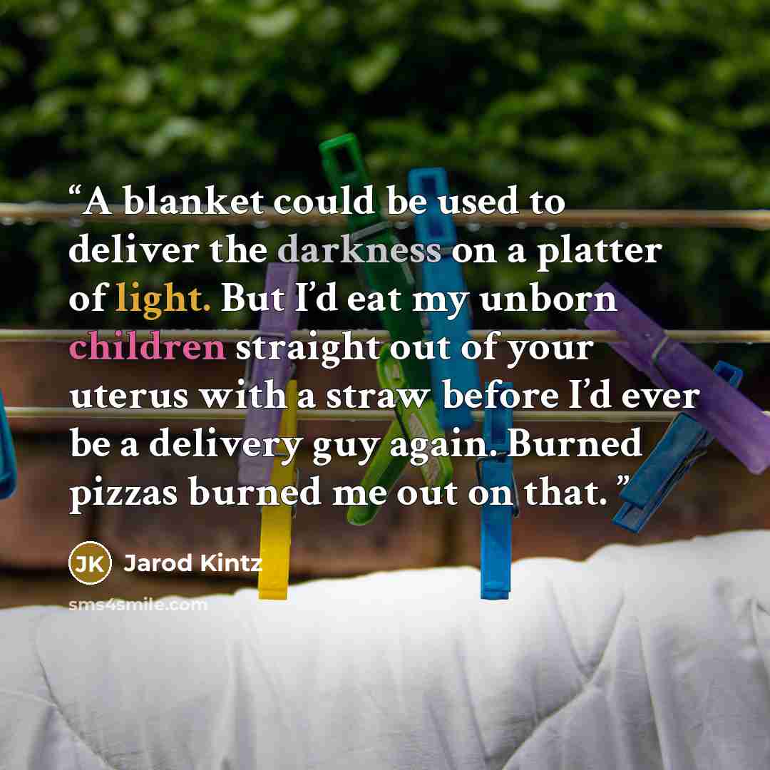 “A blanket could be used to deliver the darkness on a platter of light. But I’d eat my unborn children straight out of your uterus with a straw before I’d ever be a delivery guy again. Burned pizzas burned me out on that.” quote by Jarod Kintz