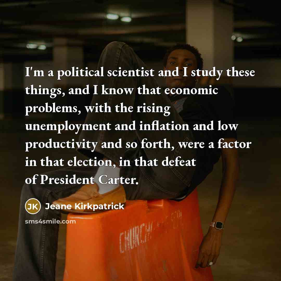 “I'm a political scientist and I study these things, and I know that economic problems, with the rising unemployment and inflation and low productivity and so forth, were a factor in that election, in that defeat of President Carter.” quote by Jeane Kirkpatrick