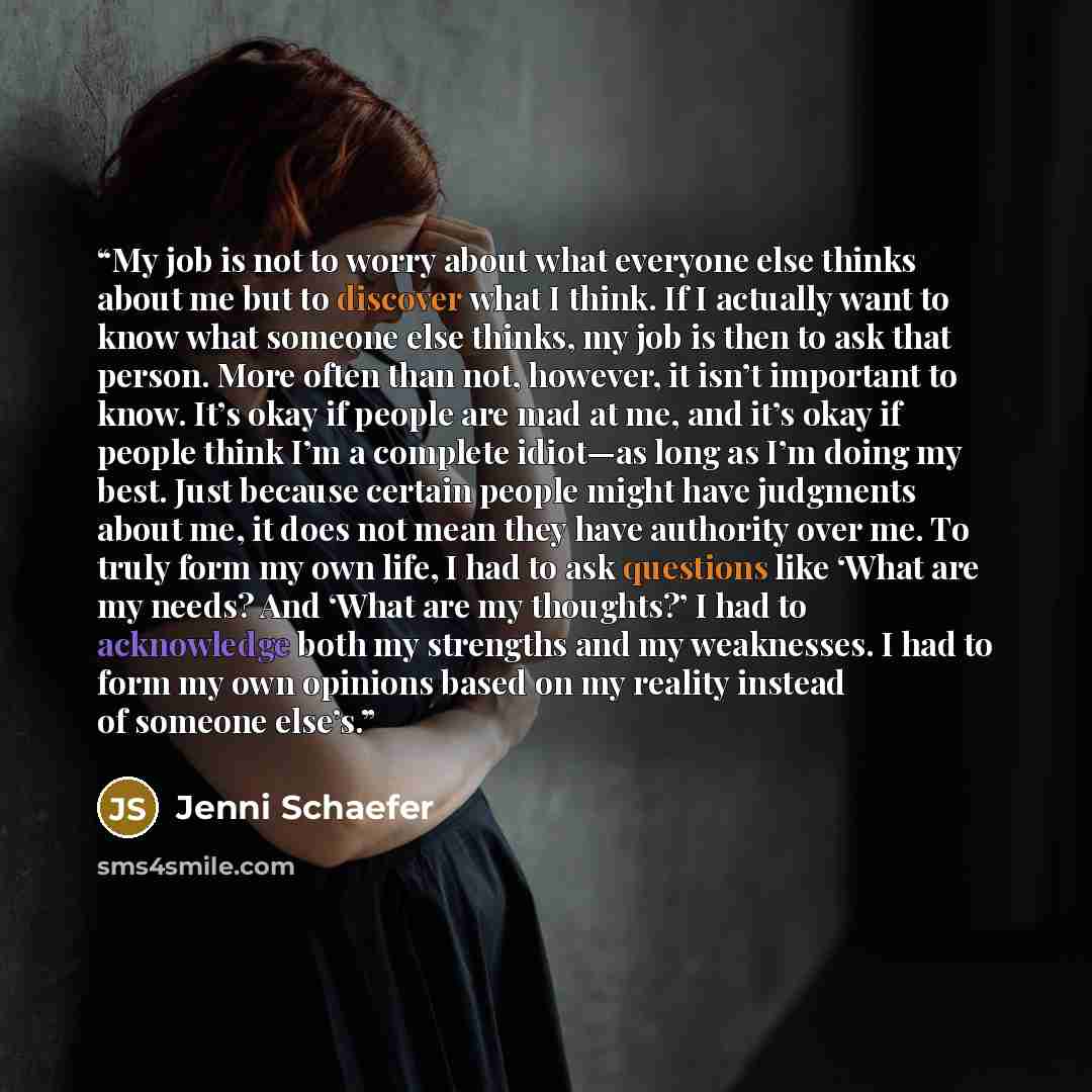 “My job is not to worry about what everyone else thinks about me but to discover what I think. If I actually want to know what someone else thinks, my job is then to ask that person. More often than not, however, it isn’t important to know. It’s okay if people are mad at me, and it’s okay if people…” quote by Jenni Schaefer